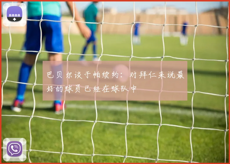 巴贝尔谈于帕续约：对拜仁来说最好的球员已经在球队中