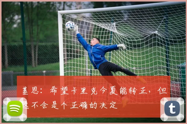 基恩：希望卡里克今夏能转正，但这不会是个正确的决定