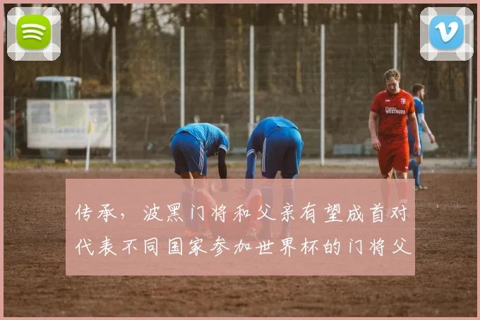 传承，波黑门将和父亲有望成首对代表不同国家参加世界杯的门将父子