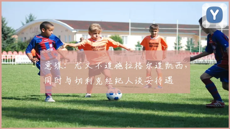 意媒：尤文不追施拉格尔追凯西，同时与切利克经纪人谈妥待遇