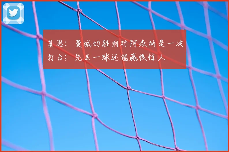 基恩：曼城的胜利对阿森纳是一次打击；先丢一球还能赢很惊人