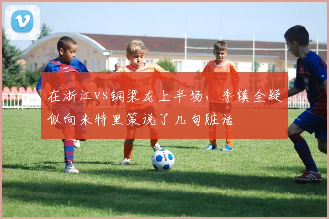 在浙江vs铜梁龙上半场，李镇全疑似向米特里策说了几句脏话