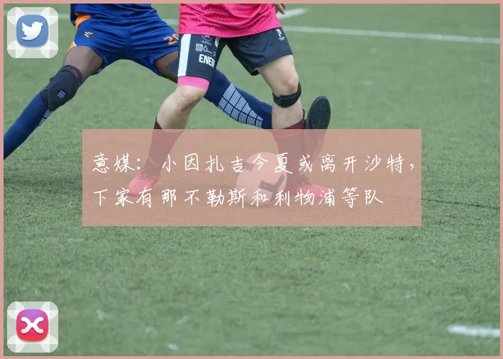 意媒：小因扎吉今夏或离开沙特，下家有那不勒斯和利物浦等队