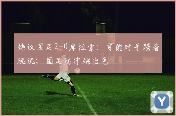 热议国足2-0库拉索：可能对手踢着玩玩；国足防守端出色
