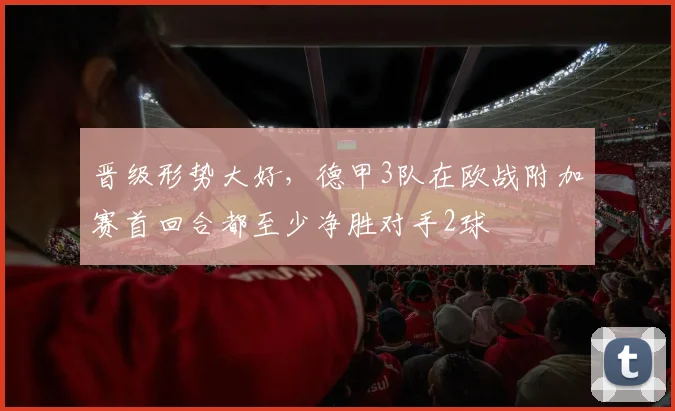 晋级形势大好，德甲3队在欧战附加赛首回合都至少净胜对手2球