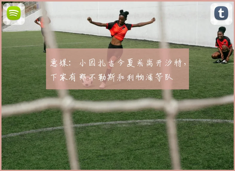 意媒：小因扎吉今夏或离开沙特，下家有那不勒斯和利物浦等队