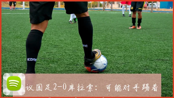 热议国足2-0库拉索：可能对手踢着玩玩；国足防守端出色