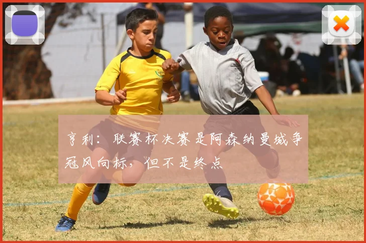 亨利：联赛杯决赛是阿森纳曼城争冠风向标，但不是终点